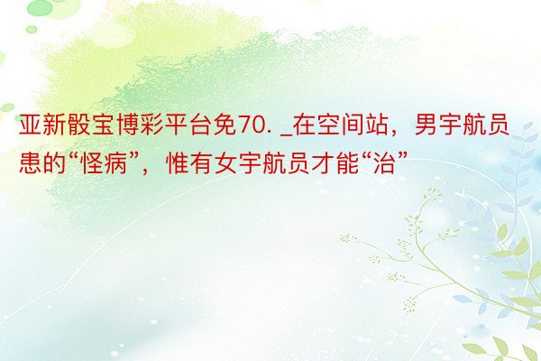 亚新骰宝博彩平台免70. _在空间站，男宇航员患的“怪病”，惟有女宇航员才能“治”