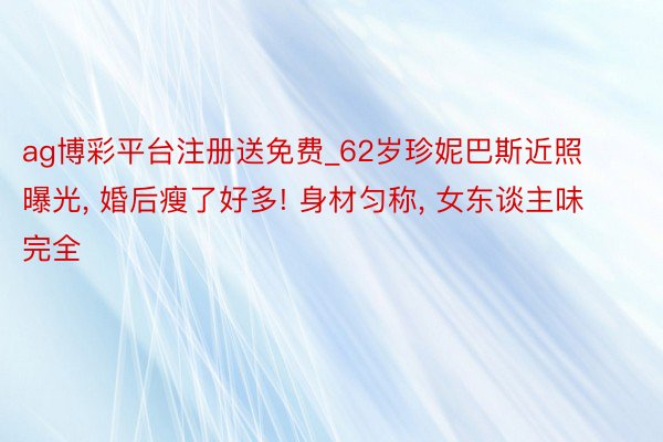 ag博彩平台注册送免费_62岁珍妮巴斯近照曝光, 婚后瘦了好多! 身材匀称, 女东谈主味完全