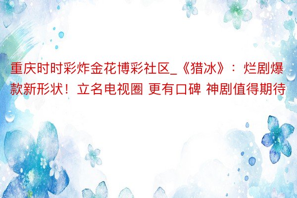 重庆时时彩炸金花博彩社区_《猎冰》：烂剧爆款新形状！立名电视圈 更有口碑 神剧值得期待