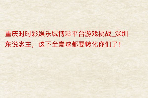重庆时时彩娱乐城博彩平台游戏挑战_深圳东说念主，这下全寰球都要转化你们了！