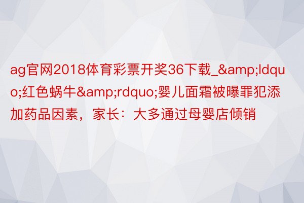 ag官网2018体育彩票开奖36下载_&ldquo;红色蜗牛&rdquo;婴儿面霜被曝罪犯添加药品因素，家长：大多通过母婴店倾销