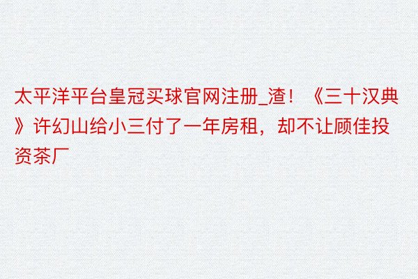 太平洋平台皇冠买球官网注册_渣！《三十汉典》许幻山给小三付了一年房租，却不让顾佳投资茶厂