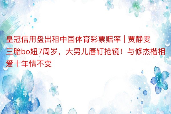 皇冠信用盘出租中国体育彩票赔率 | 贾静雯三胎bo妞7周岁，大男儿唇钉抢镜！与修杰楷相爱十年情不变