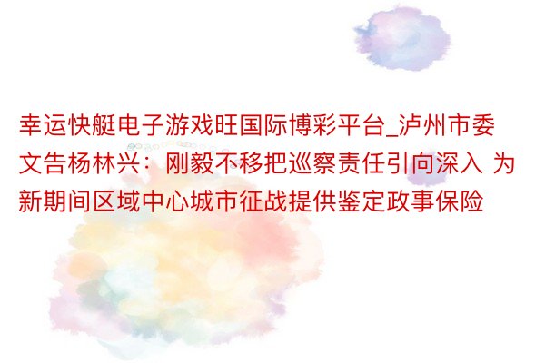 幸运快艇电子游戏旺国际博彩平台_泸州市委文告杨林兴：刚毅不移把巡察责任引向深入 为新期间区域中心城市征战提供鉴定政事保险