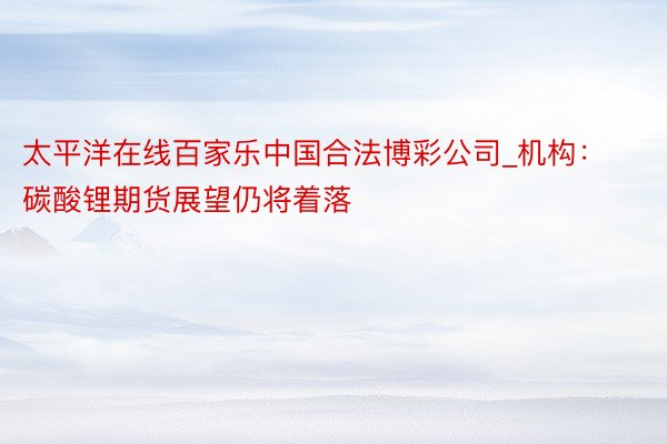 太平洋在线百家乐中国合法博彩公司_机构：碳酸锂期货展望仍将着落
