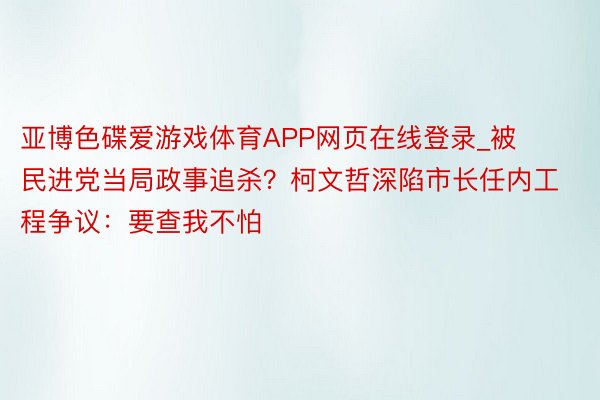 亚博色碟爱游戏体育APP网页在线登录_被民进党当局政事追杀？柯文哲深陷市长任内工程争议：要查我不怕