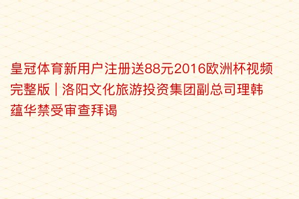 皇冠体育新用户注册送88元2016欧洲杯视频完整版 | 洛阳文化旅游投资集团副总司理韩蕴华禁受审查拜谒