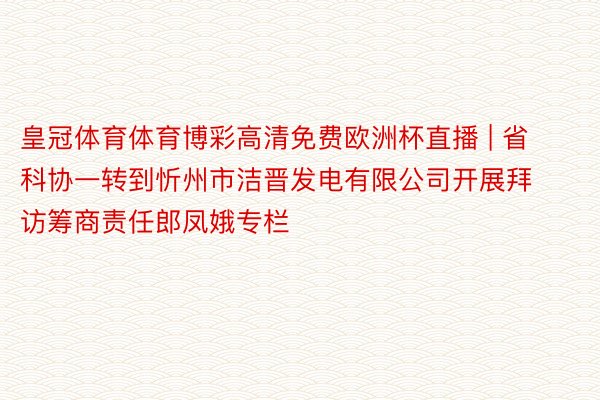 皇冠体育体育博彩高清免费欧洲杯直播 | 省科协一转到忻州市洁晋发电有限公司开展拜访筹商责任郎凤娥专栏