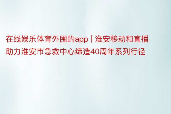 在线娱乐体育外围的app | 淮安移动和直播助力淮安市急救中心缔造40周年系列行径