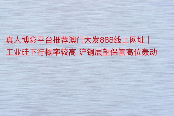 真人博彩平台推荐澳门大发888线上网址 | 工业硅下行概率较高 沪铜展望保管高位轰动