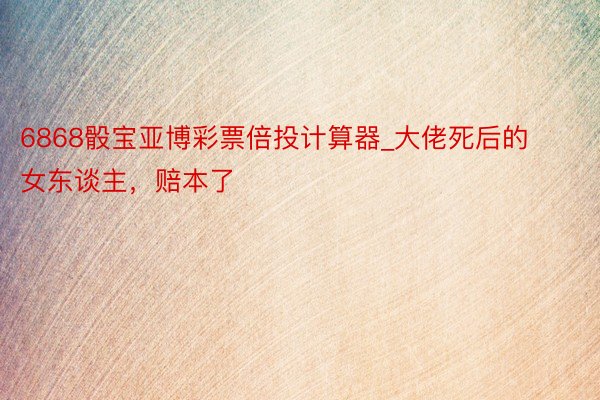 6868骰宝亚博彩票倍投计算器_大佬死后的女东谈主，赔本了