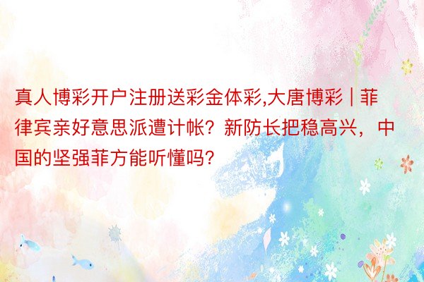 真人博彩开户注册送彩金体彩,大唐博彩 | 菲律宾亲好意思派遭计帐？新防长把稳高兴，中国的坚强菲方能听懂吗？