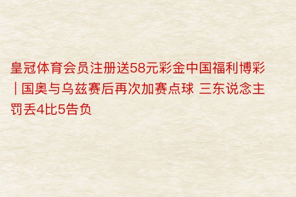 皇冠体育会员注册送58元彩金中国福利博彩 | 国奥与乌兹赛后再次加赛点球 三东说念主罚丢4比5告负