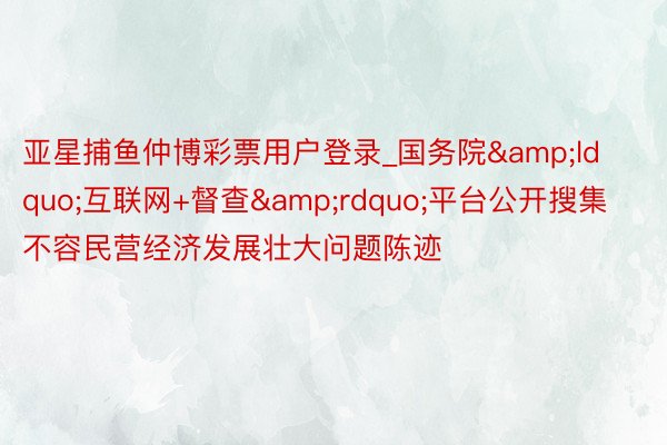亚星捕鱼仲博彩票用户登录_国务院&ldquo;互联网+督查&rdquo;平台公开搜集不容民营经济发展壮大问题陈迹