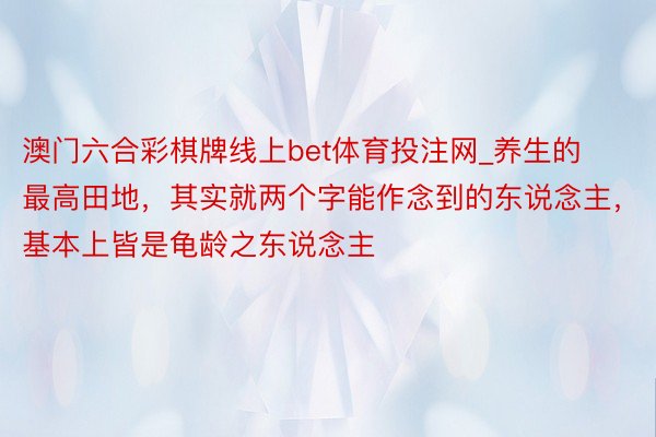 澳门六合彩棋牌线上bet体育投注网_养生的最高田地，其实就两个字能作念到的东说念主，基本上皆是龟龄之东说念主