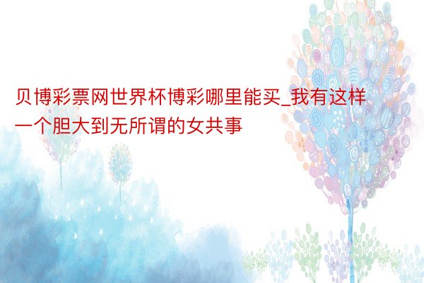 贝博彩票网世界杯博彩哪里能买_我有这样一个胆大到无所谓的女共事