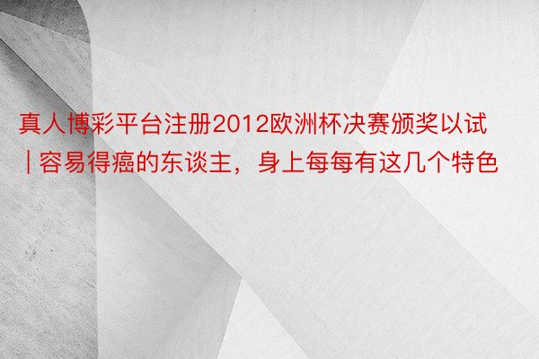 真人博彩平台注册2012欧洲杯决赛颁奖以试 | 容易得癌的东谈主，身上每每有这几个特色