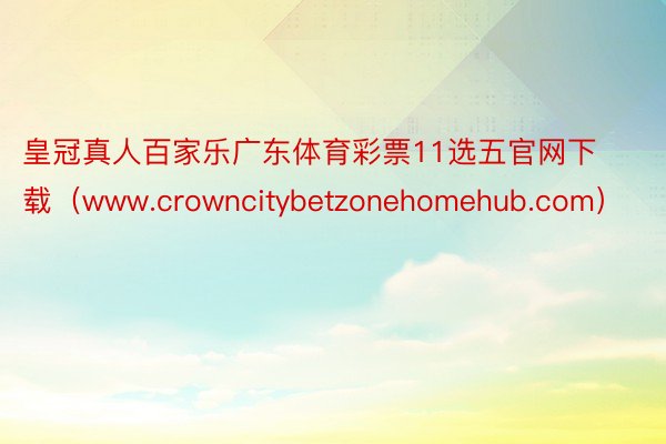 皇冠真人百家乐广东体育彩票11选五官网下载（www.crowncitybetzonehomehub.com）