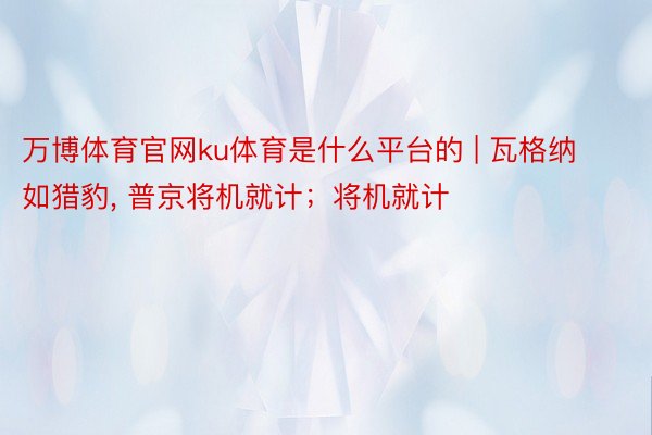 万博体育官网ku体育是什么平台的 | 瓦格纳如猎豹, 普京将机就计；将机就计