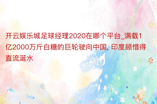 开云娱乐城足球经理2020在哪个平台_满载1亿2000万斤白糖的巨轮驶向中国, 印度顾惜得直流涎水