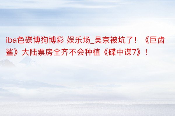 iba色碟博狗博彩 娱乐场_吴京被坑了！《巨齿鲨》大陆票房全齐不会种植《碟中谍7》！