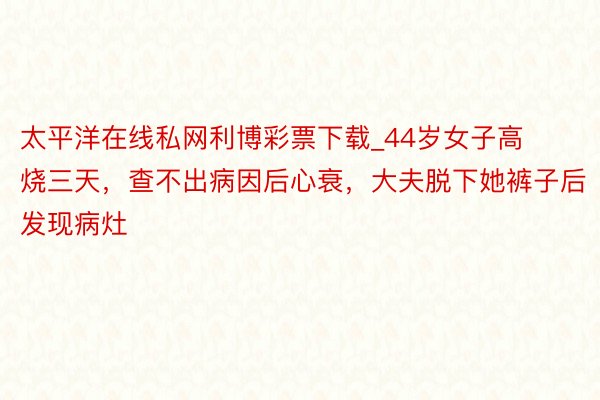 太平洋在线私网利博彩票下载_44岁女子高烧三天，查不出病因后心衰，大夫脱下她裤子后发现病灶