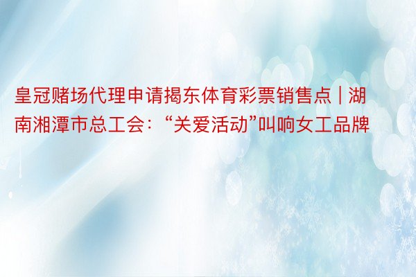 皇冠赌场代理申请揭东体育彩票销售点 | 湖南湘潭市总工会：“关爱活动”叫响女工品牌