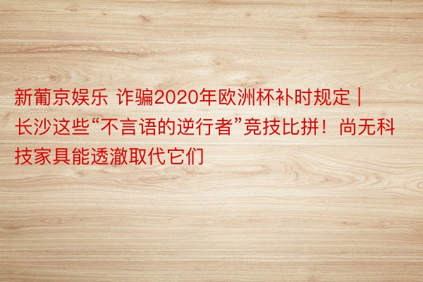 新葡京娱乐 诈骗2020年欧洲杯补时规定 | 长沙这些“不言语的逆行者”竞技比拼！尚无科技家具能透澈取代它们