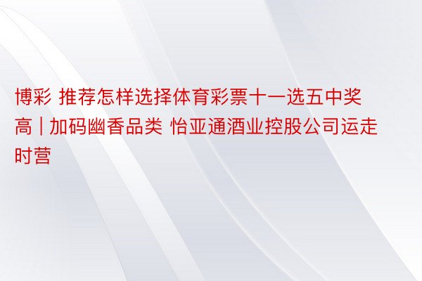 博彩 推荐怎样选择体育彩票十一选五中奖高 | 加码幽香品类 怡亚通酒业控股公司运走时营