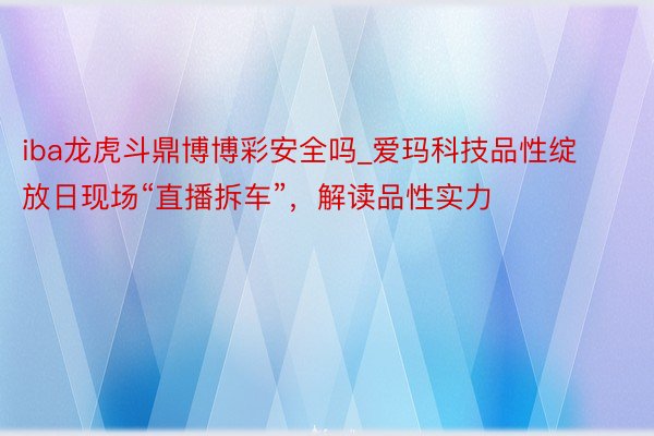 iba龙虎斗鼎博博彩安全吗_爱玛科技品性绽放日现场“直播拆车”，解读品性实力