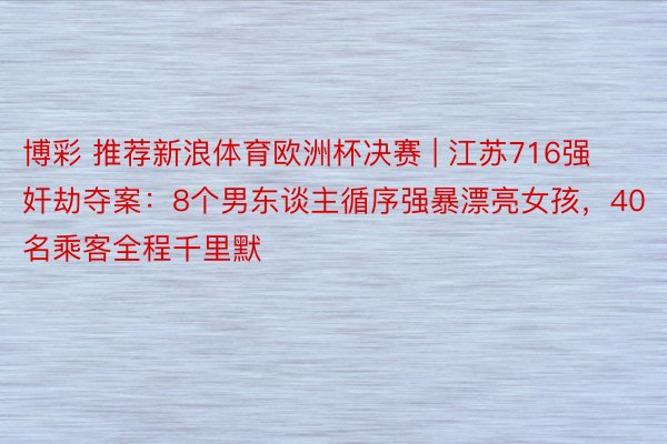 博彩 推荐新浪体育欧洲杯决赛 | 江苏716强奸劫夺案：8个男东谈主循序强暴漂亮女孩，40名乘客全程千里默