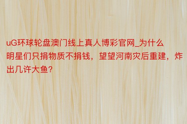uG环球轮盘澳门线上真人博彩官网_为什么明星们只捐物质不捐钱，望望河南灾后重建，炸出几许大鱼？