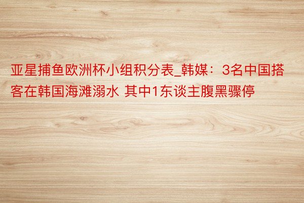 亚星捕鱼欧洲杯小组积分表_韩媒:3名中国搭客在韩国海滩溺水 其中1东谈主腹黑骤停