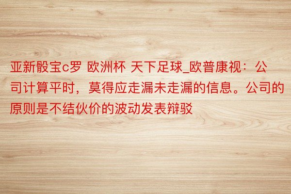 亚新骰宝c罗 欧洲杯 天下足球_欧普康视：公司计算平时，莫得应走漏未走漏的信息。公司的原则是不结伙价的波动发表辩驳