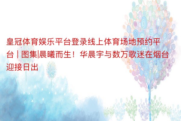 皇冠体育娱乐平台登录线上体育场地预约平台 | 图集|晨曦而生！华晨宇与数万歌迷在烟台迎接日出