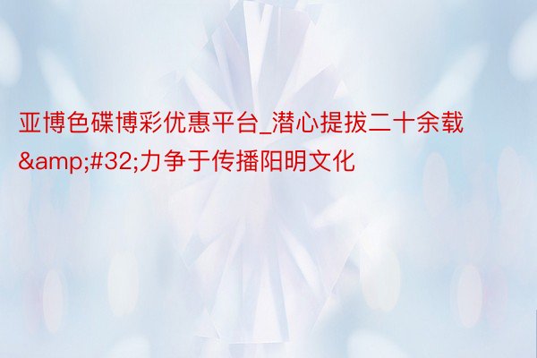 亚博色碟博彩优惠平台_潜心提拔二十余载&#32;力争于传播阳明文化