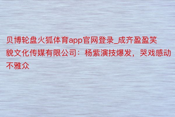 贝博轮盘火狐体育app官网登录_成齐盈盈笑貌文化传媒有限公司：杨紫演技爆发，哭戏感动不雅众