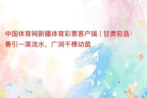 中国体育网新疆体育彩票客户端 | 甘肃宕昌：善引一渠流水，广润千棵幼苗