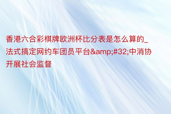 香港六合彩棋牌欧洲杯比分表是怎么算的_法式搞定网约车团员平台&#32;中消协开展社会监督