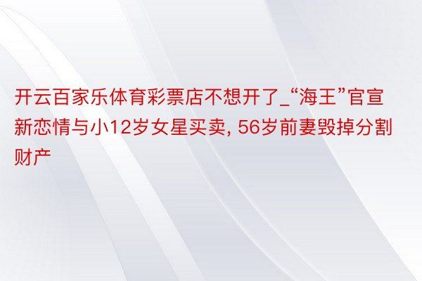 开云百家乐体育彩票店不想开了_“海王”官宣新恋情与小12岁女星买卖, 56岁前妻毁掉分割财产