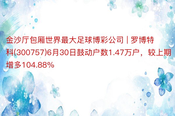 金沙厅包厢世界最大足球博彩公司 | 罗博特科(300757)6月30日鼓动户数1.47万户，较上期增多104.88%