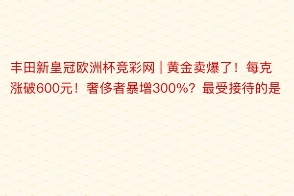 丰田新皇冠欧洲杯竞彩网 | 黄金卖爆了！每克涨破600元！奢侈者暴增300%？最受接待的是