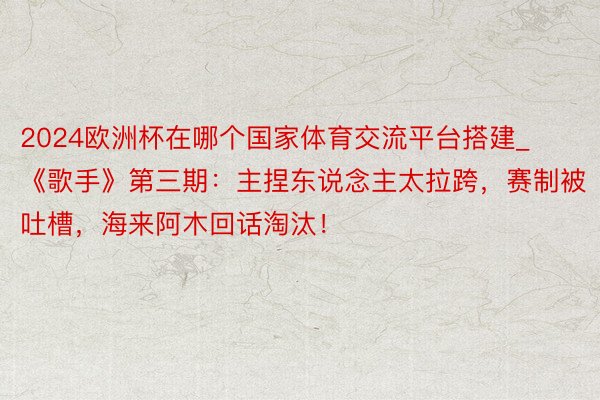 2024欧洲杯在哪个国家体育交流平台搭建_《歌手》第三期：主捏东说念主太拉跨，赛制被吐槽，海来阿木回话淘汰！