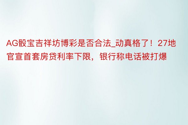 AG骰宝吉祥坊博彩是否合法_动真格了！27地官宣首套房贷利率下限，银行称电话被打爆