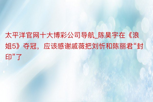 太平洋官网十大博彩公司导航_陈昊宇在《浪姐5》夺冠，应该感谢戚薇把刘忻和陈丽君“封印”了