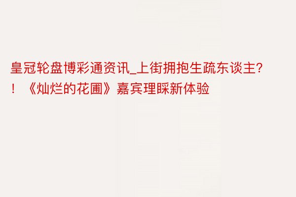 皇冠轮盘博彩通资讯_上街拥抱生疏东谈主？！《灿烂的花圃》嘉宾理睬新体验
