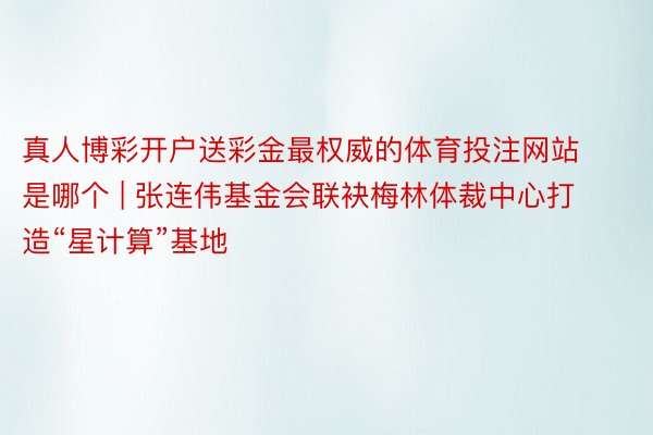 真人博彩开户送彩金最权威的体育投注网站是哪个 | 张连伟基金会联袂梅林体裁中心打造“星计算”基地