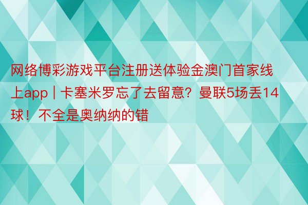 网络博彩游戏平台注册送体验金澳门首家线上app | 卡塞米罗忘了去留意？曼联5场丢14球！不全是奥纳纳的错