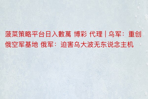 菠菜策略平台日入數萬 博彩 代理 | 乌军：重创俄空军基地 俄军：迫害乌大波无东说念主机