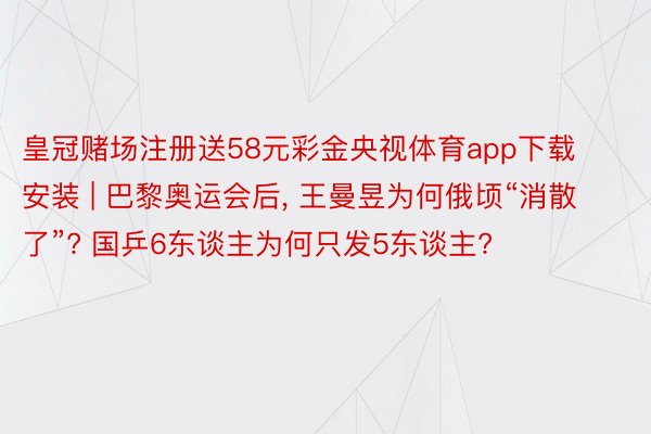 皇冠赌场注册送58元彩金央视体育app下载安装 | 巴黎奥运会后, 王曼昱为何俄顷“消散了”? 国乒6东谈主为何只发5东谈主?